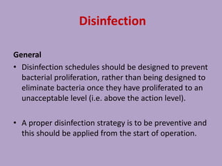 Disinfection
General
• Disinfection schedules should be designed to prevent
bacterial proliferation, rather than being designed to
eliminate bacteria once they have proliferated to an
unacceptable level (i.e. above the action level).
• A proper disinfection strategy is to be preventive and
this should be applied from the start of operation.
 