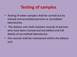 Testing of samples
• Testing of water samples shall be carried out by
trained and accredited persons or accredited
laboratories.
• The dialysis unit shall maintain records of persons
who have been trained and accredited and full
details of accredited laboratories.
• The records shall be maintained within the dialysis
unit.
 