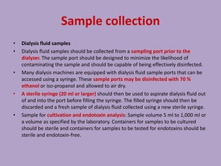 Sample collection
• Dialysis fluid samples
• Dialysis fluid samples should be collected from a sampling port prior to the
dialyzer. The sample port should be designed to minimize the likelihood of
contaminating the sample and should be capable of being effectively disinfected.
• Many dialysis machines are equipped with dialysis fluid sample ports that can be
accessed using a syringe. These sample ports may be disinfected with 70 %
ethanol or iso-propanol and allowed to air dry.
• A sterile syringe (20 ml or larger) should then be used to aspirate dialysis fluid out
of and into the port before filling the syringe. The filled syringe should then be
discarded and a fresh sample of dialysis fluid collected using a new sterile syringe.
• Sample for cultivation and endotoxin analysis: Sample volume 5 ml to 1,000 ml or
a volume as specified by the laboratory. Containers for samples to be cultured
should be sterile and containers for samples to be tested for endotoxins should be
sterile and endotoxin-free.
 