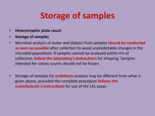 Storage of samples
• Heterotrophic plate count
• Storage of samples
• Microbial analysis of water and dialysis fluid samples should be conducted
as soon as possible after collection to avoid unpredictable changes in the
microbial population. If samples cannot be analyzed within 4 h of
collection, follow the laboratory's instructions for shipping. Samples
intended for colony counts should not be frozen.
• Storage of samples for endotoxin analysis may be different from what is
given above, provided the complete procedure follows the
manufacturer's instructions for use of the LAL assay.
 