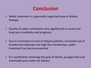 Conclusion
• Water treatment is a generally neglected area of dialysis
therapy
• Quality of water contributes very significantly in acute and
long term morbidity and prognosis
• Due to increased survival of dialysis patients, increased use of
bicarbonate dialysate and high flux membranes, water
treatment has become essential
• It is worthwhile achieving the goal of sterile, pyrogen free and
chemically pure water for dialysis
 