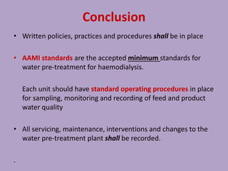 Conclusion
• Written policies, practices and procedures shall be in place
• AAMI standards are the accepted minimum standards for
water pre-treatment for haemodialysis.
Each unit should have standard operating procedures in place
for sampling, monitoring and recording of feed and product
water quality
• All servicing, maintenance, interventions and changes to the
water pre-treatment plant shall be recorded.
.
 