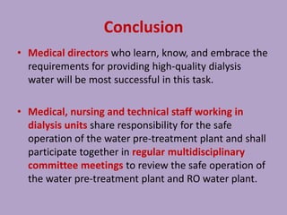 Conclusion
• Medical directors who learn, know, and embrace the
requirements for providing high-quality dialysis
water will be most successful in this task.
• Medical, nursing and technical staff working in
dialysis units share responsibility for the safe
operation of the water pre-treatment plant and shall
participate together in regular multidisciplinary
committee meetings to review the safe operation of
the water pre-treatment plant and RO water plant.
 