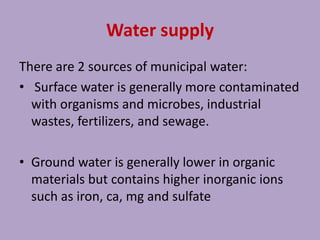 Water supply
There are 2 sources of municipal water:
• Surface water is generally more contaminated
with organisms and microbes, industrial
wastes, fertilizers, and sewage.
• Ground water is generally lower in organic
materials but contains higher inorganic ions
such as iron, ca, mg and sulfate
 