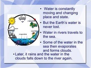 ● Water is constantly
moving and changing
place and state.
● But the Earth’s water is
never lost.
● Water in rivers travels to
the sea.
● Some of the water in the
sea then evaporates
and forms clouds.
● Later, it rains and the water in the
clouds falls down to the river again.
 