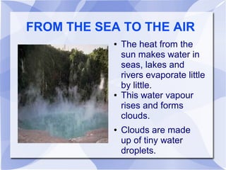 FROM THE SEA TO THE AIR
● The heat from the
sun makes water in
seas, lakes and
rivers evaporate little
by little.
● This water vapour
rises and forms
clouds.
● Clouds are made
up of tiny water
droplets.
 