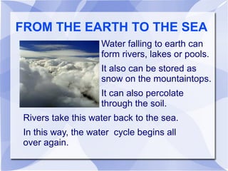 FROM THE EARTH TO THE SEA
Water falling to earth can
form rivers, lakes or pools.
It also can be stored as
snow on the mountaintops.
It can also percolate
through the soil.
Rivers take this water back to the sea.
In this way, the water cycle begins all
over again.
 