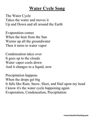 Water Cycle Song
The Water Cycle
Takes the water and moves it
Up and Down and all around the Earth

Evaporation comes
When the heat from the Sun
Warms up all the groundwater
Then it turns to water vapor

Condensation takes over
It goes up to the clouds
Water vapor cools down
And it changes to a liquid, now

Precipitation happens
When the drops get big
It falls like Rain, Snow, Sleet, and Hail upon my head
I know it's the water cycle happening again
Evaporation, Condensation, Precipitation




                                       ©www.HaveFunTeaching.com
 