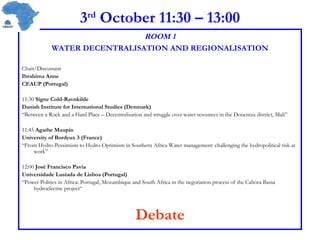 3 rd  October 11:30 – 13:00 ROOM 1 WATER DECENTRALISATION AND REGIONALISATION Chair/Discussant  Ibrahima Anne CEAUP (Portugal) 11:30  Signe Cold-Ravnkilde Danish Institute for International Studies (Denmark) “ Between a Rock and a Hard Place – Decentralisation and struggle over water resources in the Douentza district, Mali” 11:45  Agathe Maupin  University of Bordeux 3 (France) “ From Hydro-Pessimism to Hydro-Optimism in Southern Africa Water management: challenging the hydropolitical risk at work” 12:00  José Francisco Pavia  Universidade Lusíada de Lisboa (Portugal) “ Power Politics in Africa: Portugal, Mozambique and South Africa in the negotiation process of the Cahora Bassa hydroelectric project“ Debate 