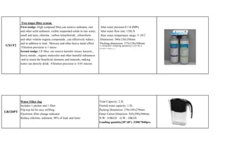 Two stages filter system
            First stadge: High compond filter,can remove sediment, rust         Inlet water pressure:0.1-0.4MPa
            and other solid sediment ,visible suspended solids in raw water,    Inlet water flow rate: 120L/h
            smell and taste, chlorine , carbon tetrachloride , chloroform       Raw water temperature range: 5~38℃
            and other volatile organic compounds , can effectively reduce ,     Dimension: 360x120x358mm
            and in addition to lead . Mercury and other heavy metal effect.     Packing dimension: 373x128x388mm
 GXUF2                                                                          Container loading quantity (20/40'):
             Filtration precision is 1 micro
                                                                               1620/3456pcs
            Second stadge: UF filter, can remove harmful viruses, bacteria ,
            heavy metals , organic molecules and other harmful substances
             and to retain the beneficial elements and minerals, making
            water can directly drink . Filtration precision is 0.01 micron




        Water Filter Jug                                                       Total Capacity: 2.5L
        Includes 1 pitcher and 1 filter                                        Fitered water capacity: 1.5L
        Flip-top lid for easy refilling                                        Packing Dimension: 270x105x270mm
GR320PT
        Electronic filter change indicator                                     Outer Carton Dimesion: 545x290x560mm
        Reduce chlorine, sediment, 98% of lead, and more                       N.W.: 8.0KGS G.W.: 10KGS
                                                                               Loading quantity(20’/40’) :3200/7040pcs
 