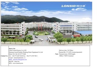 Starry Liu
            China Lonsid Electric Co.,LTD                                    Delivery time: 30-35days
            Zhejiang Lonsid Healthy Drinking Water Equipment Co.,Ltd        Payment By: T/T (30% avanced payment)
            Direct Tel:+86-183 6777 3448                               Note: Payment terms: FOB Ningbo
Contact Us: Tel : +86-577-6287 8220 Fax : +86-577-2787 9013                  MOQ: 1*20FT Container
            E-mail : starryliu@lonsid. c n
            MSN : starryliu168@gmail.com
            SKYPE : starry-liu
            SITE : www.lonsid.cn/en
 