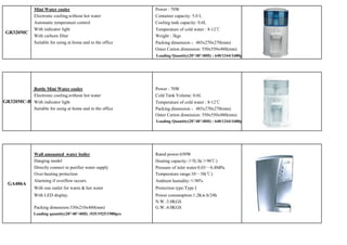 Mini Water cooler                                 Power : 70W
               Electronic cooling,without hot water              Container capacity: 5.0 L
               Automatic temperature control                     Cooling tank capacity: 0.6L
               With indicator light                              Temperature of cold water : 8-12℃
 GR320MC
               With carborn filter                               Weight : 3kgs
               Suitable for using at home and in the office      Packing dimension ：485x270x270(mm)
                                                                 Outer Carton dimension: 550x550x480(mm)
                                                                 Loading Quantity(20’/40’/40H) : 640/1344/1680pcs




          Bottle Mini Water cooler                               Power : 70W
          Electronic cooling,without hot water                   Cold Tank Volume: 0.6L
GR320MC-B With indicator light                                   Temperature of cold water : 8-12℃
          Suitable for using at home and in the office           Packing dimension ：485x270x270(mm)
                                                                 Outer Carton dimension: 550x550x480(mm)
                                                                 Loading Quantity(20’/40’/40H) : 640/1344/1680pcs




               Wall amounted water boiler                        Rated power:650W
               Hanging model                                     Heating capacity:≥5L/h(≥90℃)
               Directly connect to purifier water supply         Pressure of inlet water:0.03～0.4MPa
               Over-heating protection                           Temperature range:10～38(℃)
               Alarming if overflow occurs.                      Ambient humidity:≤90%
  GA406A
               With one outlet for warm & hot water              Protection type:Type I
               With LED display.                                 Power consumption:1.2Kw.h/24h
                                                                 N.W.:3.0KGS
               Packing dimension:330x210x460(mm)                 G.W.:4.0KGS
               Loading quantity(20’/40’/40H) :935/1925/1980pcs
 