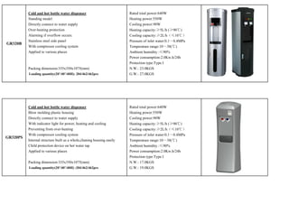 Cold and hot bottle water dispenser                          Rated total power:640W
          Standing model                                               Heating power:550W
          Directly connect to water supply                             Cooling power:90W
          Over-heating protection                                      Heating capacity:≥5L/h (≥90℃)
          Alarming if overflow occurs.                                 Cooling capacity:≥2L/h（≤10℃）
          Stainless steel side panel                                   Pressure of inlet water:0.1～0.4MPa
GR320B
          With compressor cooling system                               Temperature range:10～38(℃)
          Applied to various places                                    Ambient humidity :≤90%
                                                                       Power consumption:2.0Kw.h/24h
                                                                       Protection type:Type I
          Packing dimension:335x350x1075(mm)                           N.W.: 23.0KGS
          Loading quantity(20’/40’/40H): 204/462/462pcs                G.W.: 27.0KGS




          Cold and hot bottle water dispenser                          Rated total power:640W
          Blow molding plastic housing                                 Heating power:550W
          Directly connect to water supply                             Cooling power:90W
          With indicator light for power, heating and cooling          Heating capacity:≥5L/h (≥90℃)
          Preventing from over-heating                                 Cooling capacity:≥2L/h（≤10℃）
          With compressor cooling system                               Pressure of inlet water:0.1～0.4MPa
GR320PS
          Internal structure built as a whole,chaning housing easily   Temperature range:10～38(℃)
          Child protection device on hot water tap                     Ambient humidity :≤90%
          Applied to various places                                    Power consumption:2.0Kw.h/24h
                                                                       Protection type:Type I
          Packing dimension:335x350x1075(mm)                           N.W.: 17.0KGS
          Loading quantity(20’/40’/40H) :204/462/462pcs                G.W.: 19.0KGS
 