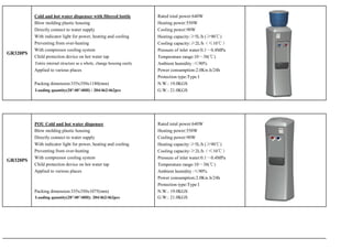 Cold and hot water dispenser with filtered bottle             Rated total power:640W
          Blow molding plastic housing                                  Heating power:550W
          Directly connect to water supply                              Cooling power:90W
          With indicator light for power, heating and cooling           Heating capacity:≥5L/h (≥90℃)
          Preventing from over-heating                                  Cooling capacity:≥2L/h（≤10℃）
          With compressor cooling system                                Pressure of inlet water:0.1～0.4MPa
GR320PS
          Child protection device on hot water tap                      Temperature range:10～38(℃)
          Entire internal structure as a whole, change housing easily   Ambient humidity :≤90%
          Applied to various places                                     Power consumption:2.0Kw.h/24h
                                                                        Protection type:Type I
          Packing dimension:335x350x1180(mm)                            N.W.: 19.0KGS
          Loading quantity(20’/40’/40H) : 204/462/462pcs                G.W.: 21.0KGS




          POU Cold and hot water dispenser                              Rated total power:640W
          Blow molding plastic housing                                  Heating power:550W
          Directly connect to water supply                              Cooling power:90W
          With indicator light for power, heating and cooling           Heating capacity:≥5L/h (≥90℃)
          Preventing from over-heating                                  Cooling capacity:≥2L/h（≤10℃）
          With compressor cooling system                                Pressure of inlet water:0.1～0.4MPa
GR320PS
          Child protection device on hot water tap                      Temperature range:10～38(℃)
          Applied to various places                                     Ambient humidity :≤90%
                                                                        Power consumption:2.0Kw.h/24h
                                                                        Protection type:Type I
          Packing dimension:335x350x1075(mm)                            N.W.: 19.0KGS
          Loading quantity(20’/40’/40H): 204/462/462pcs                 G.W.: 21.0KGS
 