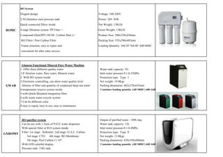 RO System

          Elegant design                                                 Voltage: 100-240V
          2.5G,Stainless steel pressure tank                             Power: 24V 36W
          Quick connected filters inside                                 Net Weight: 13KGS
 RO50C    4 stage filtration system: PP Filter +                         Gross Weight: 15KGS
          Compound filter(PP5-10UM+ Carbon filter )+                     Product Size: 500x238x430mm
          RO Filter+ Post Carbon Filter                                  Packing Size: 555x290x485mm
          Frame structure, easy to repair and                            Loading Quantity: 368/20’768/40’ 840/40HC
          convenient for after sales service.



           Glaucus Functional Mineral Pure Water Machine
          1. Offer three different quality water:                         Water tank capacity: 3G
           UF fitration water, Pure water, Mineral water                  Inlet water pressure:0.1-0.35MPa
          2. With RO system inside                                        Protection type: Type Ｉ
          3.Electronic controlling, can show water quality level          Net weight: 19.0Kgs
 GWAB      lifetime of filter and quantity of condensed deep sea water    Packing dimension: 482x278x635mm
          4.temperature reserve system inside                             Container loading quantity :(40'/40HC) 600 /648pcs
          5.with Quick-Mounted integration filter
          6.with waste water recycle system
          7.Can be different color
          8.easy to equip, easy to use, easy to matainance



           RO purifier system                                             Output of purified water : 189L/day
           Can be use with 1-5sets of P.O.U water dispenser               Water tank capacity: 12L
           With special fitler or R.O system inside                       Inlet water pressure:0.1-0.4MPa
           Filter: 1st stage : Sediment 2nd stage: G.A.C. Carbon          Protection type: Type Ⅱ
GXRO50T
                3rd stage: CTO 4th stage: RO Membrane                     Net weight: 13.0Kgs
                5th stage: Post Carbon 11 10"                             Packing dimension: 430x350x600mm
           With LED colorful display.                                     Container loading quantity :(40'/40HC) 600 /648pcs
           Pressure tank: 3.0G tank
 