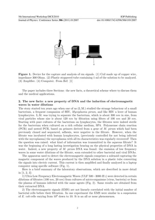 5th International Workshop DICE2010                                                IOP Publishing
Journal of Physics: Conference Series 306 (2011) 012007        doi:10.1088/1742-6596/306/1/012007




Figure 1. Device for the capture and analysis of em signals. (1) Coil made up of copper wire,
impedance 300 Ohms. (2) Plastic stoppered tube containing 1 ml of the solution to be analyzed.
(3) Ampliﬁer. (4) Computer. From Ref. [1]


  The paper includes three Sections: the new facts, a theoretical scheme where to discuss them
and the medical applications.

2. The new facts: a new property of DNA and the induction of electromagnetic
waves in water dilutions
The story started ten years ago when one of us (L.M.) studied the strange behaviour of a small
bacterium, a frequent companion of HIV, Mycoplasma pirum, and like HIV a lover of human
lymphocytes. L.M. was trying to separate the bacterium, which is about 300 nm in size, from
viral particles whose size is about 120 nm by ﬁltration using ﬁlters of 100 nm and 20 nm.
Starting with pure cultures of the bacterium on lymphocytes, the ﬁltrates were indeed sterile
for the bacterium when cultured on a rich cellular medium, SP4. Polymerase chain reaction
(PCR) and nested PCR, based on primers derived from a gene of M. pirum which had been
previously cloned and sequenced, adhesin, were negative in the ﬁltrate. However, when the
ﬁltrate was incubated with human lymphocytes, (previously controlled for not being infected
with the mycoplasma) the mycoplasma with all its characteristics was regularly recovered! Then
the question was raised: what kind of information was transmitted in the aqueous ﬁltrate? It
was the beginning of a long lasting investigation bearing on the physical properties of DNA in
water. Indeed, a new property of M. pirum DNA was found: the emission of low frequency
waves in some water dilutions of the ﬁltrate, soon extended to other bacterial and viral DNAs.
   The apparatus used to detect the electromagnetic signals comprises a solenoid capturing the
magnetic component of the waves produced by the DNA solution in a plastic tube converting
the signals into electric current. This current is then ampliﬁed and ﬁnally analyzed in a laptop
computer using speciﬁc software (Fig. 1).
   Here is a brief summary of the laboratory observations, which are described in more detail
in [1, 2, 3]:
   1) Ultra Low Frequency Electromagnetic Waves (ULF 500−3000 Hz) were detected in certain
dilutions of ﬁltrates (100 nm, 20 nm) from cultures of micro-organisms (virus, bacteria) or from
the plasma of humans infected with the same agents (Fig. 2). Same results are obtained from
their extracted DNA.
   2) The electromagnetic signals (EMS) are not linearly correlated with the initial number of
bacterial cells before their ﬁltration. In one experiment the EMS were similar in a suspension
of E. coli cells varying from 109 down to 10. It is an all or none phenomenon.


                                                     2
 