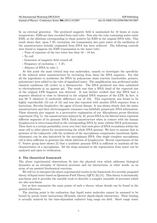 5th International Workshop DICE2010                                                  IOP Publishing
Journal of Physics: Conference Series 306 (2011) 012007          doi:10.1088/1742-6596/306/1/012007



by an external generator. The produced magnetic ﬁeld is maintained for 18 hours at room
temperature. EMS are then recorded from each tube. Now also the tube containing water emits
EMS, at the dilutions corresponding to those positive for EMS in the original DNA tube. This
result shows that, upon 7 Hz excitation, the transmission into pure water of the oscillation of
the nanostructures initially originated from DNA has been achieved. The following controls
were found to suppress the EMS transmission in the water tube:
    - Time of exposure of the two tubes less than 16 − 18 hrs
    - No coil
    - Generator of magnetic ﬁeld turned oﬀ
    - Frequency of excitation < 7 Hz
    - Absence of DNA in tube 1.
    At this point the most critical step was undertaken, namely to investigate the speciﬁcity
of the induced water nanostructures by recreating from them the DNA sequence. For this
all the ingredients to synthesize the DNA by polymerase chain reaction (nucleotides, primers,
polymerase) were added to the tube of signalized water. The ampliﬁcation was performed under
classical conditions (35 cycles) in a thermocycler. The DNA produced was then submitted
to electrophoresis in an agarose gel. The result was that a DNA band of the expected size
of the original LTR fragment was detected. It was further veriﬁed that this DNA had a
sequence identical or close to identical to the original DNA sequence of the LTR. In fact, it
was 98 % identical (2 nucleotide diﬀerence) out of 104. This experiment was found to be
highly reproducible (12 out of 12) and was also repeated with another DNA sequence from a
bacterium, Borrelia burgdorferi, the agent of Lyme disease. It was shown clearly that the water
nanostructures and their electromagnetic resonance can faithfully perpetuate DNA information.
These elements give support to a provocative explanation of our Mycoplasma pirum ﬁltration
experiment (Fig. 1): the nanostructures induced by M. pirum DNA in the ﬁltered water represent
diﬀerent segments of its genomic DNA. Each nanostructure when in contact with the human
lymphocytes is retro-transcribed in the corresponding DNA by some cellular DNA polymerases.
Then there is a certain probability (even very low) that each piece of DNA recombines within the
same cell to other pieces for reconstructing the whole DNA genome. We have to assume that in
presence of the eukaryotic cells the synthesis of the mycoplasma components (membrane lipids,
ribosomes) can be also instructed by the mycoplasma DNA. One single complete mycoplasma
cell is then suﬃcient to generate the whole infection of lymphocytes. Recent experiments of the
C. Venter group have shown [5] that a synthetic genomic DNA is suﬃcient to maintain all the
characteristics of a mycoplasma. All the steps assumed in the regeneration from water can be
analyzed and open to veriﬁcation.

3. The theoretical framework
The above experimental observations ﬁt into the physical view which addresses biological
dynamics as an interplay of chemical processes and em interactions; in other words, as an
array of em assisted biochemical reactions.
   We will try to interpret the above experimental results in the framework of a recently proposed
theory of liquid water based on Quantum Field Theory (QFT) [6]-[11]. This theory is intrinsically
non-linear and it provides the suitable tools to describe a complex ensemble of processes which
are also non-linear.
   Let us ﬁrst summarize the main points of such a theory, whose details can be found in the
quoted references.
   The starting point is the realization that liquid water molecules cannot be assumed to be
bound by purely static interactions (H-bonds, electric dipole-dipole interaction). Their binding
is actually induced by the time-dependent radiative long range em ﬁeld. Short range static


                                                     5
 