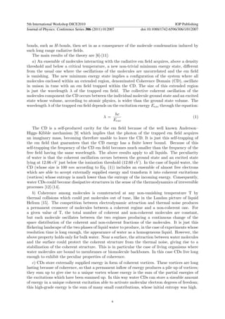 5th International Workshop DICE2010                                                  IOP Publishing
Journal of Physics: Conference Series 306 (2011) 012007          doi:10.1088/1742-6596/306/1/012007



bonds, such as H-bonds, then set in as a consequence of the molecule condensation induced by
such long range radiative ﬁelds.
    The main results of the theory are [6]-[11]:
    a) An ensemble of molecules interacting with the radiative em ﬁeld acquires, above a density
threshold and below a critical temperature, a new non-trivial minimum energy state, diﬀerent
from the usual one where the oscillations of the molecules are uncorrelated and the em ﬁeld
is vanishing. The new minimum energy state implies a conﬁguration of the system where all
molecules enclosed within an extended region, denominated Coherence Domain (CD), oscillate
in unison in tune with an em ﬁeld trapped within the CD. The size of this extended region
is just the wavelength λ of the trapped em ﬁeld. The collective coherent oscillation of the
molecules component the CD occurs between the individual molecule ground state and an excited
state whose volume, according to atomic physics, is wider than the ground state volume. The
wavelength λ of the trapped em ﬁeld depends on the excitation energy Eexc through the equation:

                                                       hc
                                                λ =                                            (1)
                                                      Eexc

    The CD is a self-produced cavity for the em ﬁeld because of the well known Anderson–
Higgs–Kibble mechanism [9] which implies that the photon of the trapped em ﬁeld acquires
an imaginary mass, becoming therefore unable to leave the CD. It is just this self-trapping of
the em ﬁeld that guarantees that the CD energy has a ﬁnite lower bound. Because of this
self-trapping the frequency of the CD em ﬁeld becomes much smaller than the frequency of the
free ﬁeld having the same wavelength. The above results apply to all liquids. The peculiarity
of water is that the coherent oscillation occurs between the ground state and an excited state
lying at 12.06 eV just below the ionization threshold (12.60 eV ). In the case of liquid water, the
CD (whose size is 100 nm according to Eq. (1)) includes an ensemble of almost free electrons
which are able to accept externally supplied energy and transform it into coherent excitations
(vortices) whose entropy is much lower than the entropy of the incoming energy. Consequently,
water CDs could become dissipative structures in the sense of the thermodynamics of irreversible
processes [12]-[14].
    b) Coherence among molecules is counteracted at any non-vanishing temperature T by
thermal collisions which could put molecules out of tune, like in the Landau picture of liquid
Helium [15]. The competition between electrodynamic attraction and thermal noise produces
a permanent crossover of molecules between a coherent regime and a non-coherent one. For
a given value of T, the total number of coherent and non-coherent molecules are constant,
but each molecule oscillates between the two regimes producing a continuous change of the
space distribution of the coherent and non-coherent fractions of the molecules. It is just this
ﬂickering landscape of the two phases of liquid water to produce, in the case of experiments whose
resolution time is long enough, the appearance of water as a homogeneous liquid. However, the
above property holds only for bulk water. Near a surface, the attraction between water molecules
and the surface could protect the coherent structure from the thermal noise, giving rise to a
stabilization of the coherent structure. This is in particular the case of living organisms where
water molecules are bound to membranes or biomolecule backbones. In this case CDs live long
enough to exhibit the peculiar properties of coherence.
    c) CDs store externally supplied energy in form of coherent vortices. These vortices are long
lasting because of coherence, so that a permanent inﬂow of energy produces a pile up of vortices;
they sum up to give rise to a unique vortex whose energy is the sum of the partial energies of
the excitations which have been summed up. In this way water CDs can store a sizeable amount
of energy in a unique coherent excitation able to activate molecular electron degrees of freedom;
this high-grade energy is the sum of many small contributions, whose initial entropy was high.


                                                      6
 