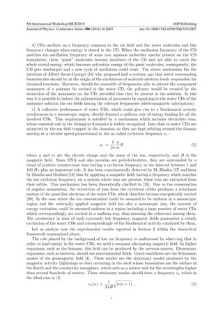 5th International Workshop DICE2010                                                  IOP Publishing
Journal of Physics: Conference Series 306 (2011) 012007          doi:10.1088/1742-6596/306/1/012007



   d) CDs oscillate on a frequency common to the em ﬁeld and the water molecules and this
frequency changes when energy is stored in the CD. When the oscillation frequency of the CD
matches the oscillation frequency of some non aqueous molecular species present on the CD
boundaries, these “guest” molecules become members of the CD and are able to catch the
whole stored energy, which becomes activation energy of the guest molecules; consequently, the
CD gets discharged and a new cycle of oscillation could start. The above mechanism ﬁts the
intuition of Albert Szent-Gyorgyi [16] who proposed half a century ago that water surrounding
biomolecules should be at the origin of the excitations of molecule electron levels responsible for
chemical reactions. Moreover, should the ensemble of frequencies able to attract the component
monomers of a polymer be excited in the water CD, the polymer would be created by the
attraction of the monomers on the CD, provided that they be present in the solution. In this
way it is possible to induce the polymerization of monomers by supplying to the water CDs of the
monomer solution the em ﬁelds having the relevant frequencies (electromagnetic information).
   e) A collective performance of water CDs, which could give rise to a biochemical activity
synchronous in a mesoscopic region, should demand a uniform rate of energy loading for all the
involved CDs. This requirement is satisﬁed by a mechanism which includes electrolyte ions,
whose essential role in the biological dynamics is widely recognized. Ions close to water CDs are
attracted by the em ﬁeld trapped in the domains; so they are kept orbiting around the domain
moving at a circular speed proportional to the so called cyclotron frequency νc :

                                                      1 q
                                              νc =        B                                    (2)
                                                     2π m
where q and m are the electric charge and the mass of the ion, respectively, and B is the
magnetic ﬁeld. Since DNA and also proteins are polyelectrolytes, they are surrounded by a
cloud of positive counter-ions; ions having a cyclotron frequency in the interval between 1 and
100 Hz play an important role. It has been experimentally detected by M. Zhadin [17] and later
by Zhadin and Giuliani [18] that by applying a magnetic ﬁeld, having a frequency which matches
the ion cyclotron frequency, on a system where ions are present, these ions are extracted from
their orbits. This mechanism has been theoretically clariﬁed in [19]. Due to the conservation
of angular momentum, the extraction of ions from the cyclotron orbits produces a rotational
motion of the quasi free electrons of the water CDs, which therefore become energetically excited
[20]. In the case where the ion concentration could be assumed to be uniform in a mesoscopic
region and the externally applied magnetic ﬁeld has also a mesoscopic size, the amount of
energy excitation could be assumed uniform in a region including a large number of water CDs
which correspondingly are excited in a uniform way, thus ensuring the coherence among them.
The persistence in time of such extremely low frequency magnetic ﬁelds guarantees a steady
excitation of the water CDs and correspondingly of the biochemical activity catalyzed by them.
   Let us analyze now the experimental results reported in Section 2 within the theoretical
framework summarized above.
   The role played by the background of low em frequency is understood by observing that in
order to load energy in the water CDs, we need a resonant alternating magnetic ﬁeld. In higher
organisms, such as the humans, this ﬁeld can be produced by the nervous system. Elementary
organisms, such as bacteria, should use environmental ﬁelds. Good candidates are the Schumann
modes of the geomagnetic ﬁeld [4]. These modes are the stationary modes produced by the
magnetic activity (lightnings or else) occurring in the shell whose boundaries are the surface of
the Earth and the conductive ionosphere, which acts as a mirror wall for the wavelengths higher
than several hundreds of meters. These stationary modes should have a frequency νs which in
the ideal case is [4]
                                                c
                                     νs (n) =       n(n + 1) ,                                (3)
                                              2πR

                                                     7
 