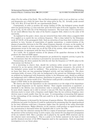 5th International Workshop DICE2010                                                   IOP Publishing
Journal of Physics: Conference Series 306 (2011) 012007           doi:10.1088/1742-6596/306/1/012007



where R is the radius of the Earth. The real Earth-ionosphere cavity is not an ideal one, so that
real frequencies are a little bit lower than the values given by Eq. (3). Actually, peaks around
7.83, 14.3, 20.8, 27.3 and 33.8 Hz are experimentally found.
   Consequently, in order to produce the energy loading of CDs, the biological system should
                             q
select ion species having a m ratio such that, given the local value of B in the organism, the value
given by Eq. (2) ﬁts with one of the Schumann resonances. The local value of B is expected to
be not much diﬀerent from the value of the Earth’s magnetic ﬁeld, which is in the order of 50
microtesla.
   As explained in the point e above, ions are extracted from their orbits when a magnetic ﬁeld
B is applied so to match the ion cyclotron frequency. This is done indeed by the Schumann
mode of 7.83 Hz of the geomagnetic ﬁeld. Such an extraction of ions from their cyclotron orbits
produces in turn, because of conservation of angular momentum, a counter-rotation of the
plasma of quasi-free electrons in the CDs, whose frequency depends, of course, on the number of
involved ions, namely on their concentration, which therefore is the only relevant variable. The
phenomenon occurs in the same way on all the CDs of the system, whose number is irrelevant
for this purpose, in agreement with the item 2 in Section 2.
   As a result, the so induced rotation of the plasma of the quasi-free electrons in the CDs
produces the observed EMS signal.
   A conﬁrmation that the observed frequencies are produced by magnetic activity is given by
the circumstance that the excitation is prevented by mu-metal absorption.
   Summarizing, the above analysis ﬁts with the role that the frequency at 7.83 Hz plays in the
observations (see Section 2).
   It is interesting to observe that, should the cyclotron orbits around the water shell be
saturated by an ion species which does not match the Schumann resonances, the activity of
the biological system would be inhibited. This prediction is in agreement with facts since
we know that there are ions promoting biological activity and ions inhibiting it. The above
conclusion holds, of course, if the only em background is the natural one (Schumann modes) or
an artiﬁcial em background with frequencies similar to the Schumann ones; should an artiﬁcial
em background with a diﬀerent frequency distribution be present, a reshuﬄing of the favorable
and unfavorable ion species would occur. This feature could provide a rationale for the observed
impact of ELF ﬁelds on the physiological activity.
   We observe also that the dependence on the concentration is at the origin of the dependence
of the signal frequencies on the aqueous dilution. Since angular momentum is quantized, a
threshold in the dilution (ion concentration) value is naturally expected, as indeed observed.
In more detail, suppose one is able to extract n ions per CD, then the plasma of N quasi-free
electrons starts to rotate with a frequency much higher than the ion cyclotron frequency since
electron mass is much smaller than the ion mass. A corresponding co-resonating ﬁeld appears
in the surroundings of the rotating CDs and could be at the origin of an extended coherence
among CDs.
   The CD frequency is decreased by the increase of aqueous dilution. The existence of a window
of dilutions (see point 3 in Section 2) could be understood by presuming that the signal produced
by the lower dilutions could have a frequency higher than the interval of the values detectable
by the used instruments. Higher dilutions, on the contrary, could produce no signal because the
ion concentration is decreased below the threshold able to excite the CDs.
   We note that the coherence among the CDs in a region of mesoscopic extension, produced in
the presence of the excitation energy in such a region, may sustain the non-dispersive propagation
of the em radiative ﬁeld. Here a peculiar role is played by the speciﬁc DNA structure and by
the coherent water surrounding it. This is a point to be further analyzed on the basis of the
speciﬁc chemical structure of the DNA fragments used in the experiments. Such an important
investigation is in our future plans.


                                                     8
 