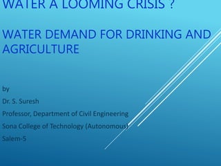 WATER A LOOMING CRISIS ?
WATER DEMAND FOR DRINKING AND
AGRICULTURE
by
Dr. S. Suresh
Professor, Department of Civil Engineering
Sona College of Technology (Autonomous)
Salem-5
 