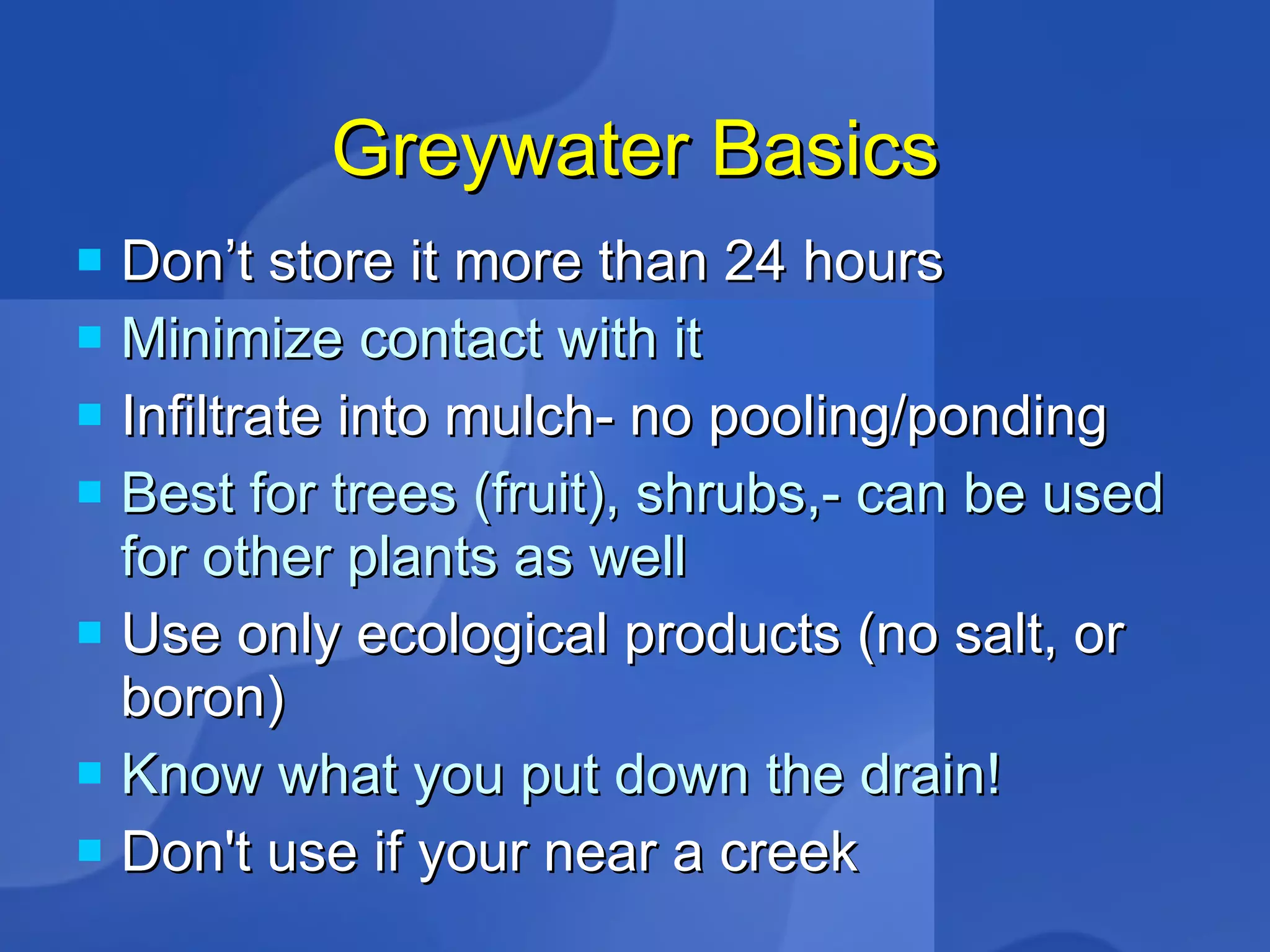 Greywater Basics Don’t store it more than 24 hours Minimize contact with it Infiltrate into mulch- no pooling/ponding Best for trees (fruit), shrubs,- can be used for other plants as well Use only ecological products (no salt, or boron)‏ Know what you put down the drain! Don't use if your near a creek  