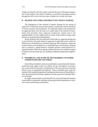 112                                PART III: COMMUNITY-BASED SUSTAINABLE LIVELIHOODS


simply covering the soil with organic material. Because of the known proper-
ties of rich organic soils, Desai’s method is successful in spreading moisture
through the soil, even to the root zones of plants two to three feet away.

8. SIGNIFICANCE FOR (AND IMPACT ON) POLICY-MAKING

     The propagation of this method of organic farming for the raising of
sugarcane, if made part of government policy, would help in better allocation
of scarce resources and investments. It would help improve the productivity
of sugarcane farms over the years as it would remove the element of uncer-
tainty that presently dogs sugarcane production, largely due to the
unpredictability of water supply itself as a result of the reliance of large water
projects on good monsoon precipitation.
     As the methods tried out and tested would improve sugarcane production
in several farms, the total output of sugarcane in particular areas would not
fall because overall efficiency would be improved. Most important, sugarcane
would continue to be produced on a sustainable basis and resources assigned
now to expensive, capital-intensive irrigation projects could instead be as-
signed elsewhere. Water from already constructed reservoirs could be assigned
to farmers who do not get any of it, leading to enhanced employment opportu-
nities.

9. POSSIBILITY AND SCOPE OF TRANSFERRING TO OTHER
   COMMUNITIES OR COUNTRIES

    Suresh Desai decided to work out an alternative system that other farmers
could also easily apply in their own fields. He has succeeded in evolving a
new system which is basically a modification of the conventional system and
which is easy to understand and replicate. There is therefore great scope for
transfer of the method through direct learning and observation at Suresh Desai’s
farm. Desai himself has already organised several courses for interested farm-
ers on his plot.
    A simple manual which would describe the system of reduced channels
would suffice to spread the technique among agricultural departments, exten-
sion centres and farming communities.
 