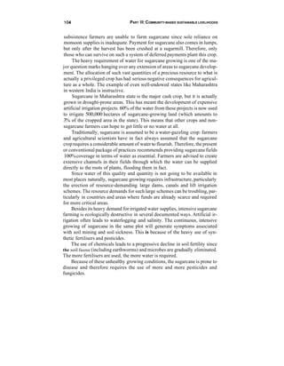 104                               PART Ill: COMMUNITY-BASED SUSTAINABLE LIVELIHOODS


subsistence farmers are unable to farm sugarcane since sole reliance on
monsoon supplies is inadequate. Payment for sugarcane also comes in lumps,
but only after the harvest has been crushed at a sugarmill. Therefore, only
those who can survive on such a system of deferred payments plant this crop.
     The heavy requirement of water for sugarcane growing is one of the ma-
jor question marks hanging over any extension of areas to sugarcane develop-
ment. The allocation of such vast quantities of a precious resource to what is
actually a privileged crop has had serious negative consequences for agricul-
ture as a whole. The example of even well-endowed states like Maharashtra
in western India is instructive.
     Sugarcane in Maharashtra state is the major cash crop, but it is actually
grown in drought-prone areas. This has meant the development of expensive
artificial irrigation projects. 60% of the water from these projects is now used
to irrigate 500,000 hectares of sugarcane-growing land (which amounts to
3% of the cropped area in the state). This means that other crops and non-
sugarcane farmers can hope to get little or no water at all.
     Traditionally, sugarcane is assumed to be a water-guzzling crop: farmers
and agricultural scientists have in fact always assumed that the sugarcane
crop requires a considerable amount of water to flourish. Therefore, the present
or conventional package of practices recommends providing sugarcane fields
 100% coverage in terms of water as essential. Farmers are advised to create
extensive channels in their fields through which the water can be supplied
directly to the roots of plants, flooding them in fact.
     Since water of this quality and quantity is not going to be available in
most places naturally, sugarcane growing requires infrastructure, particularly
the erection of resource-demanding large dams, canals and lift irrigation
schemes. The resource demands for such large schemes can be troubling, par-
ticularly in countries and areas where funds are already scarce and required
for more critical areas.
     Besides its heavy demand for irrigated water supplies, intensive sugarcane
farming is ecologically destructive in several documented ways. Artificial ir-
rigation often leads to waterlogging and salinity. The continuous, intensive
growing of sugarcane in the same plot will generate symptoms associated
with soil mining and soil sickness. This is because of the heavy use of syn-
thetic fertilisers and pesticides.
     The use of chemicals leads to a progressive decline in soil fertility since
the soil fauna (including earthworms) and microbes are gradually eliminated.
The more fertilisers are used, the more water is required.
     Because of these unhealthy growing conditions, the sugarcane is prone to
disease and therefore requires the use of more and more pesticides and
fungicides.
 