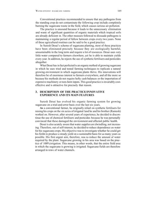 W ATER - EFFICIENT   SUGARCANE FARMING                                         105


      Conventional practices recommended to ensure that any pathogens from
the standing crop do not contaminate the following crop include completely
burning the sugarcane waste in the field, which causes serious air pollution.
      The practice is unsound because it leads to the unnecessary elimination
and waste of significant quantities of organic materials which tropical soils
are already deficient in. The other measure followed to dissuade pathogens is
maintaining a regular period of fallow between crops every two years. None
of these agricultural routines can be said to be a good practice.
      In Suresh Desai’s scheme of sugarcane planting, most of these practices
have been eliminated precisely because they are ecologically harmful,
unsustainable in the long term and require a lot of resources. Desai uses very
little water compared to farmers elsewhere, yet he is able to maintain yields
every year. In addition, he rejects the use of synthetic fertilisers and pesticides
altogether.
      What Desai has in fact perfected is an organic method of growing sugarcane
in which he uses tried and tested farming techniques to replicate a natural
growing environment in which sugarcane plants thrive. His innovations will
therefore be of enormous interest to farmers everywhere, and all the more so
because his methods do not require hefty cash balances or the importation of
expensive machinery or non-farm inputs. This good practice is invariably cost-
effective and is attractive for precisely that reason.

3. DESCRIPTION OF THE PRACTICE/INNOVATIVE
   EXPERIENCE AND ITS MAIN FEATURES

     Suresh Desai has evolved his organic farming system for growing
sugarcane on a trial-and-error basis over the last six years.
     As a conventional farmer, he originally relied on synthetic fertilisers for
raising his crops on the six acres of irrigated land he and his brother (Ramesh)
worked on. However, after several years of experience, he decided to discon-
tinue the use of chemical fertilisers and pesticides because he was personally
convinced that these damaged the environment and affected public health.
     Desai is also acutely aware that water supplies are dwindling, not increas-
ing. Therefore, out of self-interest, he decided to reduce dependence on water
for his sugarcane crops. His objective was to investigate whether he could get
his fields to produce a steady yield on a sustainable basis for as many years as
possible. His first urgent aim, therefore, was to reduce the amount of water
required by the plant. Sugarcane growing in his area was based on the prac-
tice of 100% irrigation. This means, in other words, that the entire field area
in which the sugarcane is growing is irrigated. Sugarcane fields are therefore
arranged in rows of water channels.
 