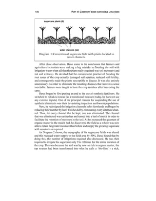 106                                  PART III: COMMUNITY-BASED   SUSTAINABLE LIVELIHOODS




          sugarcane plants (6)




                         water channels (six)
      Diagram 1: Conventional sugarcane field with plants located in
                           water channels.

     After close observation, Desai came to the conclusion that farmers and
agricultural scientists were making a big mistake in flooding the soil with
irrigation water when all that the plant really required was soil moisture (and
not soil wetness). He decided that the conventional practice of flooding the
root zones of the crop actually damaged soil aeration, reduced soil fertility,
and consequently made the plants susceptible to disease. It was also entirely
unnecessary. In order to eliminate the resulting diseases that were in a sense
inevitable, farmers were taught to bum the crop residues after harvesting the
cane.
     Desai began by first putting an end to the use of synthetic fertilisers. He
switched to oilcakes instead (as a transitional measure; today, he does not use
any external inputs). One of the principal reasons for suspending the use of
synthetic chemicals was their devastating impact on earthworm populations.
     Next, he redesigned the irrigation channels in his farmlands and began by
reducing their number by half. This he did by eliminating every alternate chan-
nel. Thus, for every channel that he kept, one was eliminated. The channel
that was eliminated was earthed up and turned into a bed of mulch in order to
facilitate the retention of moisture in the soil. As he increased the quantum of
organic matter in the mulch bed, he discovered the field as a whole was now
able to retain far greater moisture than before and supply the growing sugarcane
with moisture as required.
     As Diagram 2 shows, the topography of his sugarcane fields was altered
and this reduced water supply to the field area by 50%. Desai found that by
doing this, the number of irrigations required also decreased. He was then
required to irrigate his sugarcane only 9 to 10 times for the entire duration of
the crop. This was because the soil was by now so rich in organic matter, the
top stratum had been transformed into what he calls a ‘bio-film’ - a rich,
 