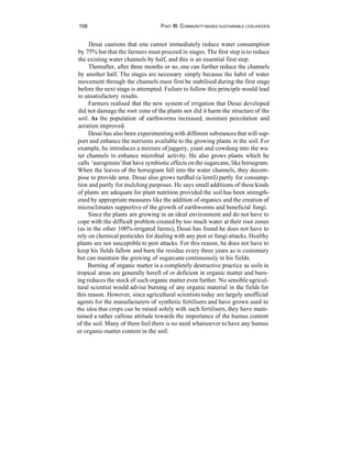 108                                PART Ill: COMMUNITY-BASED SUSTAINABLE LIVELIHOODS


      Desai cautions that one cannot immediately reduce water consumption
 by 75% but that the farmers must proceed in stages. The first step is to reduce
 the existing water channels by half, and this is an essential first step.
      Thereafter, after three months or so, one can further reduce the channels
 by another half. The stages are necessary simply because the habit of water
 movement through the channels must first be stabilised during the first stage
 before the next stage is attempted. Failure to follow this principle would lead
 to unsatisfactory results.
      Farmers realised that the new system of irrigation that Desai developed
 did not damage the root zone of the plants nor did it harm the structure of the
 soil. As the population of earthworms increased, moisture percolation and
 aeration improved.
      Desai has also been experimenting with different substances that will sup-
port and enhance the nutrients available to the growing plants in the soil. For
example, he introduces a mixture of jaggery, yeast and cowdung into the wa-
 ter channels to enhance microbial activity. He also grows plants which he
 calls ‘aurogreens’ that have symbiotic effects on the sugarcane, like horsegram.
When the leaves of the horsegram fall into the water channels, they decom-
pose to provide urea. Desai also grows turdhal (a lentil) partly for consump-
tion and partly for mulching purposes. He says small additions of these kinds
of plants are adequate for plant nutrition provided the soil has been strength-
ened by appropriate measures like the addition of organics and the creation of
microclimates supportive of the growth of earthworms and beneficial fungi.
      Since the plants are growing in an ideal environment and do not have to
cope with the difficult problem created by too much water at their root zones
(as in the other 100%-irrigated farms), Desai has found he does not have to
rely on chemical pesticides for dealing with any pest or fungi attacks. Healthy
plants are not susceptible to pest attacks. For this reason, he does not have to
keep his fields fallow and burn the residue every three years as is customary
but can maintain the growing of sugarcane continuously in his fields.
     Burning of organic matter is a completely destructive practice as soils in
tropical areas are generally bereft of or deficient in organic matter and burn-
ing reduces the stock of such organic matter even further. No sensible agricul-
tural scientist would advise burning of any organic material in the fields for
this reason. However, since agricultural scientists today are largely unofficial
agents for the manufacturers of synthetic fertilisers and have grown used to
the idea that crops can be raised solely with such fertilisers, they have main-
tained a rather callous attitude towards the importance of the humus content
of the soil. Many of them feel there is no need whatsoever to have any humus
or organic-matter content in the soil.
 
