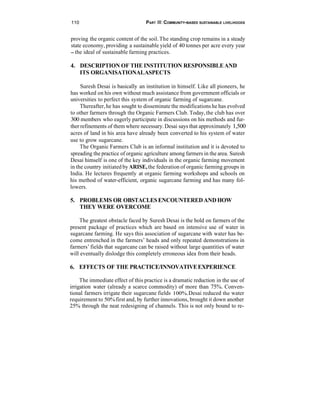 110                               PART Ill: COMMUNITY-BASED SUSTAINABLE LIVELIHOODS


proving the organic content of the soil. The standing crop remains in a steady
state economy, providing a sustainable yield of 40 tonnes per acre every year
- the ideal of sustainable farming practices.


4. DESCRIPTION OF THE INSTITUTION RESPONSIBLE AND
   ITS ORGANISATIONALASPECTS

     Suresh Desai is basically an institution in himself. Like all pioneers, he
has worked on his own without much assistance from government officials or
universities to perfect this system of organic farming of sugarcane.
     Thereafter, he has sought to disseminate the modifications he has evolved
to other farmers through the Organic Farmers Club. Today, the club has over
300 members who eagerly participate in discussions on his methods and fur-
ther refinements of them where necessary. Desai says that approximately 1,500
acres of land in his area have already been converted to his system of water
use to grow sugarcane.
     The Organic Farmers Club is an informal institution and it is devoted to
spreading the practice of organic agriculture among farmers in the area. Suresh
Desai himself is one of the key individuals in the organic farming movement
in the country initiated by ARISE, the federation of organic farming groups in
India. He lectures frequently at organic farming workshops and schools on
his method of water-efficient, organic sugarcane farming and has many fol-
lowers.

5. PROBLEMS OR OBSTACLES ENCOUNTERED AND HOW
   THEY WERE OVERCOME

    The greatest obstacle faced by Suresh Desai is the hold on farmers of the
present package of practices which are based on intensive use of water in
sugarcane farming. He says this association of sugarcane with water has be-
come entrenched in the farmers’ heads and only repeated demonstrations in
farmers’ fields that sugarcane can be raised without large quantities of water
will eventually dislodge this completely erroneous idea from their heads.

6. EFFECTS OF THE PRACTICE/INNOVATIVE EXPERIENCE

     The immediate effect of this practice is a dramatic reduction in the use of
irrigation water (already a scarce commodity) of more than 75%. Conven-
tional farmers irrigate their sugarcane fields 100%. Desai reduced the water
requirement to 50% first and, by further innovations, brought it down another
25% through the neat redesigning of channels. This is not only bound to re-
 