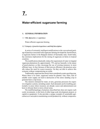 7.
Water-efficient sugarcane farming


1. GENERAL INFORMATION

1.1 Title of practice or experience

    Water-efficient sugarcane farming

1.2 Category of practice/experience and brief description

     A series of extremely intelligent modifications to the conventional pack-
age of practices associated with sugarcane farming developed by Suresh Desai,
a sugarcane farmer in the Belgaum district of Karnataka state, South India,
has enormous implications for the raising of sugarcane on farms in tropical
countries.
     The modifications drastically reduce the requirement of water in irrigated
sugarcane plantations by approximately 75% and are basically in the nature
of good practices as they encourage the use of existing resources in more
efficient ways. In fact, because of their proven efficiency, the practices actu-
ally reduce the need for scarce resources. Yet they are able to achieve this
economy without compromising on yields.
     Traditionally, sugarcane has always been considered a water-guzzling crop.
Where there is no water, sugarcane cannot be planted. Very often, lack of
reliable water supply can lead to destruction of the entire standing crop or
generate heavy crop losses.
     The intensive demand for water, in turn, generates pressures for expen-
sive irrigation systems, including canals. Such demands can be troubling, par-
ticularly in areas where resources are already scarce and administrators are
keen to allocate them to more critical areas.
     The modified package of practices described here does not require such
costly investments, in the form of either large-scale development projects or
capital or equipment. It also provides a unique example of sustainable agri-
culture as it succeeds in maintaining overall productivity without compromis-
 