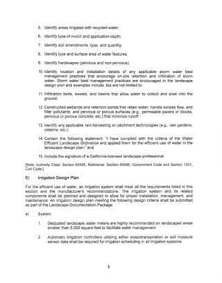 5. Identify areas irrigated with recycled water;

       6. Identify type of mulch and application depth;

       7. Identify soil amendments, type, and quantity;

       8. Identify type and surface area of water features;

       9. Identify hardscapes (pervious and non-pervious);

       10. Identify location and installation details of any applicable storm water best
           management practices that encourage on-site retention and infiltration of storm
           water. Storm water best management practices are encouraged in the landscape
           design plan and examples include, but are not limited to:

       11. Infiltration beds, swales, and basins that allow water to collect and soak into the
           ground;

       12. Constructed wetlands and retention ponds that retain water, handle excess flow, and
           filter pollutants; and pervious or porous surfaces (e.g., permeable pavers or blocks,
           pervious or porous concrete, etc.) that minimize runoff.

       13. Identify any applicable rain harvesting or catchment technologies     (e.g., rain gardens,
           cisterns, etc.);

       14. Contain the following statement: ul have complied with the criteria of the Water
           Efficient Landscape Ordinance and applied them for the efficient use of water in the
           landscape design plan;" and

       15. Include the signature of a California-licensed   landscape professional.

[Note: Authority Cited: Section 65595, Reference: Section 65596, Government Code and Section 1351,
Civil Code.]

E)     Irrigation Design Plan

For the efficient use of water, an irrigation system shall meet all the requirements listed in this
section and the manufacturer's recommendations.          The irrigation system and its related
components shall be planned and designed to allow for proper installation, management, and
maintenance. An irrigation design plan meeting the following design criteria shall be submitted
as part of the Landscape Documentation Package.

a)     System

       1.    Dedicated landscape water meters are highly recommended on landscaped areas
             smaller than 5,000 square feet to facllitate water management.

       2.    Automatic irrigation controllers utilizing either evapotranspiration or soil moisture
             sensor data shall be required for irrigation scheduling in all irrigation systems.




                                                 8
 