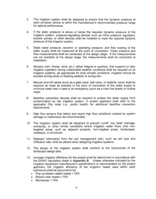 3.     The irrigation system shall be designed to ensure that the dynamic pressure at
       each emission device is within the manufacturer's recommended pressure range
       for optimal performance.

4.     If the static pressure is above or below the required dynamic pressure of the
       irrigation system, pressure-regulating devices such as inline pressure regulators,
       booster pumps, or other devices shall be installed to meet the required dynamic
       pressure of the irrigation system.

5.     Static water pressure, dynamic or operating pressure, and flow reading of the
       water supply shall be measured at the point of connection. These pressure and
       flow measurements shall be conducted at the design stage. If the measurements
       are not available at the design stage, the measurements shall be conducted at
       installation.

6.     Sensors (rain, freeze, wind, etc.), either integral or auxiliary, that suspend or alter
       irrigation operation during unfavorable weather conditions shall be required on all
       irrigation systems, as appropriate for local climatic conditions. Irrigation should be
       avoided during windy or freezing weather or during rain.

7.     Manual shut-off valves (such as a gate valve, ball valve, or butterfly valve) shall be
       required as close as possible to the point of connection of the water supply to
       minimize water loss in case of an emergency (such as a main line break) or routine
       repair.

8.     Backflow prevention devices shall be required to protect the water supply from
       contamination by the irrigation system. A project applicant shall refer to the
       applicable City code (I.e., public health) for additional backflow prevention
       requirements.

9.     High flow sensors that detect and report high flow conditions created by system
       damage or malfunction are recommended.

10.    The irrigation system shall be designed to prevent runoff, low head drainage,
       overspray, or other similar conditions where irrigation water flows onto non-
       targeted areas, such as adjacent property, non-irrigated areas, hardscapes,
       roadways, or structures.

11.    Relevant information from the soil management plan, such as soil type and
       infiltration rate, shall be utilized when designing irrigation systems.

12.    The design of the irrigation system shall conform to the hydrozones of the
       landscape design plan.

13.    Average irrigation efficiency for the project shall be determined in accordance with
       the EAWU calculation sheet in Appendix B. Unless otherwise indicated by the
       irrigation equipment manufacturer's specifications or demonstrated by the project
       applicant, the irrigation efficiency of the irrigation heads used within each
       hydrozone shall be assumed to be:
      • Pop-up stream rotator heads = 75%
      • Stream rotor heads = 75%
                     =
      • Microspray 75%

                                           9
 