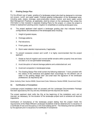 F)     Grading Design Plan

For the efficient use of water, grading of a landscape project site shall be designed to minimize
soil erosion, runoff, and water waste. Finished grading configuration of the landscaped area,
including pads, slopes, drainage, post-construction erosion control, and storm water control
Best Management Practices, as applicable, shall be shown on the Landscape Plan unless this
information is fully included in separate Grading Plans for the project, or unless the project is
limited to replacement planting and/or irrigation to rehabilitate an existing landscaped area.

a)     The project applicant shall submit a landscape grading plan that indicates finished
       configurations and elevations of the landscaped area including:

       1. Height of graded slopes;

       2. Drainage patterns;

       3. Pad elevations;

       4. Finish grade; and

       5. Storm water retention improvements, if applicable.

b)     To prevent excessive erosion and runoff, it is highly recommended that the project
       applicant:

       1. Grade so that all irrigation and normal rainfall remains within property lines and does
          not drain on to non-permeable hardscapes;

       2. Avoid disruption of natural drainage patterns and undisturbed soil; and

       3. Avoid soil compaction in landscaped areas.

       4. The Grading Design Plan shall contain the following statement: "I have complied with
          the criteria of the ordinance and applied them accordingly for the efficient use of
          water in the grading design plan" and shall bear the signature of the landscape
          professional, as required by law.

[Note:AuthorityCited: Section65595, GovernmentCode. Reference:Section65596, GovernmentCode.]

G)     Certificationof Completion

Landscape project installation shall not proceed until the Landscape Documentation Package
has been approved by the City and any ministerial permits required are issued.

The project applicant shall notify the City at the beginning of the installation work and at
intervals, as necessary, for the duration of the landscape project work to schedule all required
inspections.

Certification of Compliance of the landscape project stating that the project meets the
requirements of the Water Efficient Landscape Guidelines shall be obtained prior to issuance of
a Certificate of Use and Occupancy or the final building permit. The following shall be submitted
by the applicant prior to issuance of a Certificate of Compliance:


                                               12
 