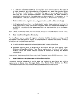 •   A Landscape Installation Certificate of Completion in the form included as Appendix 0
         of these Guidelines, which shall include; (i) certification by a landscape professional that
         the landscape project has been installed per the approved Landscape Documentation
         Package; and (ii) the following statement; 'The landscaping has been installed in
         substantial conformance to the design plans, and complies with the provisions of the
         Water Efficient Landscape Ordinance for the efficient use of water in the landscape. ~

     •   Documentation of the irrigation scheduling parameters used to set the controller(s);

     •   An irrigation audit report from a certified irrigation auditor, documentation of enrollment in
         local water District's water conservation programs, and/or documentation that the MAWA
         and EAWU information for the landscape project has been submitted to the local water
         districts.

{Note: Authority Cited: Section 65595, Government Code. Reference: Section 65596, Government Code.]

H)       Post-Installation Irrigation Scheduling

For the efficient use of water, all irrigation schedules shall be developed, managed, and
evaluated to utilize the minimum amount of water required to maintain plant health. Irrigation
schedules shall meet the following criteria:

     •   Irrigation scheduling shall be regulated by automatic irrigation controllers.

     •   Overhead irrigation shall be scheduled in accordance with the Irvine Ranch Water
         District, and Mesa Consolidated Water District requirements. Operation of the irrigation
         system outside the normal watering window is allowed for auditing and system
         maintenance.

{Note: Authority Cited: Section 65595, Government Code. Reference: Section 65596, Government Code.}

I)       Post-Installation landscape and Irrigation Maintenance

Landscapes shall be maintained to ensure water use efficiency in accordance with existing
requirements of Costa Mesa Municipal Code, Irvine Ranch Water District, and Mesa
Consolidated Water District requirements as may be amended from time to time.




                                                   13
 