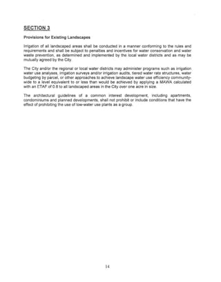 SECTION 3
Provisions for Existing Landscapes

Irrigation of all landscaped areas shall be conducted in a manner conforming to the rules and
requirements and shall be subject to penalties and incentives for water conservation and water
waste prevention, as determined and implemented by the local water districts and as may be
mutually agreed by the City.

The City and/or the regional or local water districts may administer programs such as irrigation
water use analyses, irrigation surveys and/or irrigation audits, tiered water rate structures, water
budgeting by parcel, or other approaches to achieve landscape water use efficiency community-
wide to a level equivalent to or less than would be achieved by applying a MAWA calculated
with an ETAF of 0.8 to all landscaped areas in the City over one acre in size.

The architectural guidelines of a common interest development,        including apartments,
condominiums and planned developments, shall not prohibit or include conditions that have the
effect of prohibiting the use of low-water use plants as a group.




                                                 14
 