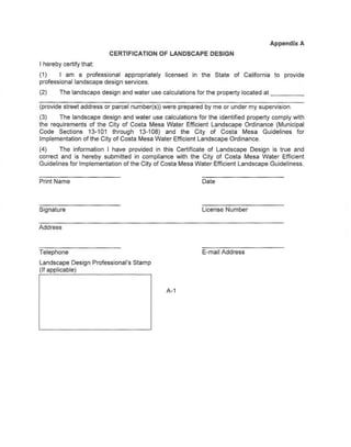 Appendix A
                        CERTIFICATION     OF LANDSCAPE       DESIGN
I hereby certify that
(1)     I am a professional appropriately   licensed in the State of California to provide
professional landscape design services.
(2)    The landscape design and water use calculations for the property located at           _

(provide street address or parcel number(s» were prepared by me or under my supervision.
(3)    The landscape design and water use calculations for the identified property comply with
the requirements of the City of Costa Mesa Water Efficient Landscape Ordinance (Municipal
Code Sectjons 13-101 through 13-108) and the City of Costa Mesa Guidelines for
Implementation of the City of Costa Mesa Water Efficient Landscape Ordinance.
(4)    The information I have provided in this Certificate of Landscape Design is true and
correct and is hereby submitted in compliance with the City of Costa Mesa Water Efficient
Guidelines for Implementation of the City of Costa Mesa Water Efficient Landscape Guideliness.


Print Name                                                Date



Signature                                                 License Number


Address



Telephone                                                 E-mail Address
Landscape Design Professional's Stamp
(If applicable)


                                             A-1
 