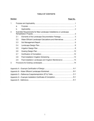 TABLE OF CONTENTS


Section                                                                                                   Page No.

1.     Purpose and Applicability                                        __                     .                           1
       a.      Purpose....                                                                 .                               1
       b.      Applicability                                                                                               2
2.     Submittal Requirements for New Landscape Installations or Landscape
       Rehabilitation Projects                                             .                                               3
       2.1     Elements of the Landscape Documentation Package                                                             3
       2.2     Water Efficient Landscape Calculations and Alternatives                                                     4
       2.3     Soil Management Report                                                                          .           5
       2.4     Landscape Design Plan....                                          .                                        6
       2.5     Irrigation Design Plan _                                            .                                       8
       2.6     Grading Design Plan                                                                  .     _               12
       2.7     Certification of Completion..............            .            0.0........ ..•.              .          12
       2.8     Post-Installation   Irrigation Scheduling._.                                                         .     13
       2.9     Post-Installation   Landscape and Irrigation Maintenance _                                                 13
3.     Provisions for Existing Landscapes....                                      .                                      14


Appendix A - Example Certification of Design                                 .                             ......... A-1
Appendix B - Water Efficient Landscape Worksheet                        .              .                                 8-1
Appendix C - Reference Evapotranspiration          (ETa) Table ..                                                       .C-1
Appendix D - Example Installation Certificate of Completion_._                                     .                     0-1
Appendix E - Definitions                    .                                                      ..............        E-1
 