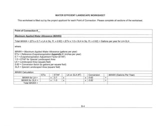 WATER EFFICIENT LANDSCAPE                WORKSHEET

  This worksheet is filled out by the project applicant for each Point of Connection. Please complete all sections of the worksheet.




Point of Connection #_

Maximum Annlied Water Allowance fMAWAI

Total MAWA = IETo x 0.7 x LA in So. Ft. x 0.62) + (ETo x 1.0 x SLA in Sq. Ft. x 0.62) = Gallons per year for LA+SLA

where:

MAWA = Maximum Applied Water Allowance (gallons per year)
ETa:::: Reference Evapotranspiration Appendix C (inches per year)
0.7 = Evapotranspiration Adjustment Factor (ETAF)
1.0 = ETAF for Special Landscaped Area
LA:::: Landscaped Area (square feet)
0.62 = Conversion factor (to gallons per square foot)
SLA:::: Special Landscaped Area (square feet)

MAWA Calculation:
                          ETo           ETAF         LA or SLA (ft')             Conversion       MAWA (Gallons Per Year)
          MAWA for LA-              x   0.7      x                           x   0.62         -
         MAWA for SLA-              x   1.0      x                           x   0.62         -
           Total MAWA-




                                                                       8-4
 
