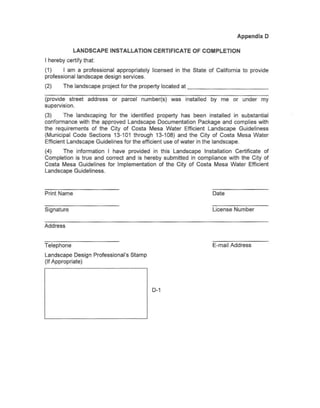 Appendix 0

             LANDSCAPE       INSTALLATION    CERTIFICATE      OF COMPLETION
I hereby certify that:
(1)     I am a professional appropriately    licensed in the State of California to provide
professional landscape design services.
(2)     The landscape project for the property located at                                _

(provide street    address   or parcel   number(s)   was   installed   by me or under   my
supervision.
(3)      The landscaping for the identified property has been installed in substantial
conformance with the approved Landscape Documentation Package and complies with
the requirements of the City of Costa Mesa Water Efficient Landscape Guideliness
(Municipal Code Sections 13-101 through 13-108) and the City of Costa Mesa Water
Efficient Landscape Guidelines for the efficient use of water in the landscape.
(4)    The information I have provided in this Landscape Installation Certificate of
Completion is true and correct and is hereby submitted in compliance with the City of
Costa Mesa Guidelines for Implementation of the City of Costa Mesa Water Efficient
Landscape Guideliness.



Print Name                                                             Date


Signature                                                              License Number


Address


Telephone                                                              E-mail Address
Landscape Design Professional's Stamp
(If Appropriate)




                                             D-1
 
