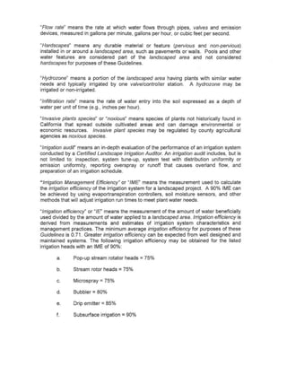 "Flow rate~ means the rate at which water flows through pipes, valves and emission
devices, measured in gallons per minute, gallons per hour, or cubic feet per second.

"Hardscapes" means any durable material or feature (pervious and non-pervious)
installed in or around a landscaped area, such as pavements or walls. Pools and other
water features are considered part of the landscaped area and not considered
hardscapes for purposes of these Guidelines.


"Hydrazone" means a portion of the landscaped area having plants with similar water
needs and typically irrigated by one valve/controller station. A hydrazone may be
irrigated or non-irrigated.

~/nfiltration rate~ means the rate of water entry into the soil expressed as a depth of
water per unit of time (e.g., inches per hour).

"Invasive plants species" or "noxious" means species of plants not historically found in
California that spread outside cultivated areas and can damage environmental or
economic resources. Invasive plant species may be regulated by county agricultural
agencies as noxious species.

"Irrigation audit' means an in-depth evaluation of the performance of an irrigation system
conducted by a Certified Landscape Irrigation Auditor. An irrigation audit includes, but is
not limited to: inspection, system tune-up, system test with distribution uniformity or
emission uniformity, reporting overspray or runoff that causes overland flow, and
preparation of an irrigation schedule.

"Irrigation Management Efficiency" or "IME" means the measurement used to calculate
the irrigation efficiency of the irrigation system for a landscaped project. A 90% IME can
be achieved by using evaportranspiration controllers, soil moisture sensors, and other
methods that will adjust irrigation run times to meet plant water needs.

"Irrigation efficiency" or "IE" means the measurement of the amount of water beneficially
used divided by the amount of water applied to a landscaped area. Irrigation efficiency is
derived from measurements and estimates of irrigation system characteristics and
management practices. The minimum average irrigation efficiency for purposes of these
Guidelines is 0.71. Greater irrigation efficiency can be expected from well designed and
maintained systems. The following irrigation efficiency may be obtained for the listed
irrigation heads with an IME of 90%:

       a.      Pop-up stream rotator heads = 75%

       b.      Stream rotor heads   = 75%
       c.      Microspray = 75%

       d.      Bubbler = 80%

       e.      Drip emitter = 85%

       f.      Subsurface irrigation = 90%
 