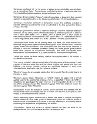 "Landscape coefficienf' (KL ) is the product of a plant factor multiplied by a density factor
and a microclimate factor. The landscape coefficient is derived to estimate water loss
from irrigated landscaped areas and special landscaped areas.

~Landscape Documentation Package~ means the package of documents that a project
applicant is required to submit to the City pursuant to Section 2.1 of these Guidelines.

~Landscape Installation Certificate of Completion" means the certificate included as
Exhibit F of these Guidelines that must be submitted to the City pursuant to Section
2.7(a)(1) of hereof.

"Landscape professional' means a licensed landscape architect, licensed landscape
contractor, or any other person authorized to design a landscape pursuant to Sections
5500.1,5615,5641,5641.1,5641.2,5641.3,5641.4,           5641.5, 5641.6, 6701, 7027.5 of
the California Business and Professions Code, Section 832.27 of Title16 of the California
Code of Regulations, a.nd Section 6721 of the California Food and Agriculture Code.

"Landscaped area" means all the planting areas, turf areas, and water features In a
landscape design plan subject to the Maximum Applied Water Allowance and Estimated
Applied Water Use calculations. The landscaped area does not include footprints of
buildings or structures, sidewalks, driveways, parking lots, decks, patios, gravel or stone
walks, other pervious or non-pervious hardscapes, and other non~irrigated areas
designated for non-development (e.g., open spaces and existing native vegetation).

"Lateral line~ means the water delivery pipeline that supplies water to the emitters or
sprinklers from the valve.

"Low volume irrigation" means the      application of irrigation water at low pressure through
a system of tubing or lateral lines   and low-volume emitters such as drip, drip lines, and
bubblers. Low volume irrigation        systems are specifically designed to apply small
volumes of water slowly at or near    the root zone of plants.

"Main line" means the pressurized pipeline that delivers water from the water source to
the valve or outlet.

"Maximum Applied Water Allowance" or "MAWA" means the upper limit of annual
applied water for the established landscaped area, as specified in Section 2.2 of these
Guidelines. It is based upon the area's reference evapotranspiration, the ETAF, and the
size of the landscaped area. The Estimated Applied Water Use shall not exceed the
Maximum Applied Water Allowance.

"MicracUmate" means the climate of a small, specific area that may contrast with the
climate of the overall landscaped area due to factors such as wind, sun exposure, plant
density, or proximity to reflective surfaces.

"Mulch" means any organic material such as leaves, bark, straw or compost, or inorganic
mineral materials such as rocks, gravel, or decomposed granite left loose and applied to
the soil surface for the beneficial purposes of reducing evaporation, suppressing weeds,
moderating soil temperature, and preventing soil erosion.

"Non-pervious" means any surface or natural material that does not allow for the
passage of water through the material and into the underlying soil.
 