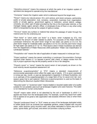 ~Operating pressure" means the pressure at which the parts of an irrigation system of
sprinklers are designed to operate at by the manufacturer

"Overspray" means the irrigation water which is delivered beyond the target area.
"Person" means any natural person, firm, joint venture, joint stock company, partnership,
public or private association, club, company, corporation, business trust, organization,
public or private agency, government agency or institution, school district, college,
university, any other user of water provided by the City or the local water districts, or the
manager, lessee, agent, servant, officer, or employee of any of them or any other entity
which is recognized by law as the subject of rights or duties.

"Pervious" means any surface or material that allows the passage of water through the
material and into the underlying soil.

"Plant factor" or "plant water use factor" is a factor, when multiplied by ETa, that
estimates the amount of water needed by plants. For purposes of this Water Efficient
Landscape Ordinance, the plant factor range for low water use plants is 0 to 0.3; the
plant factor range for moderate water use plants is 0.4 to 0.6; and the plant factor range
for high water use plants is 0.7 to 1.0. Plant factors cited in these Guidelines are derived
from the Department of Water Resources 2000 publication "Water Use Classification of
Landscape Species."

"Precipitation rate" means the rate of application of water measured in inches per hour.

"Project applicant' means the person submitting a Landscape Documentation Package
required under Section 2.1 to request a permit, plan check, or design review from the
City A project applicant may be the property owner or his or her designee.

"Property owner" or "owner" means the record owner of real property as shown on the
most recently issued equalized assessment roll.

"Reference    evapotranspiration"  or "ETa" means a standard            measurement      of
environmental parameters which affect the water use of plants. ETa is given expressed
in inches per day, month, or year as represented in Appendix C of these Guidelines, and
is an estimate of the evapotranspiration of a large field of four to seven-inch tall, cool-
season grass that is well watered. Reference evapotranspiration is used as the basis of
determining the Maximum Applied Water Allowances.

"Recycled water" or "reclaimed water" means treated or recycled waste water of a quality
suitable for non-potable uses such as landscape irrigation and water features. This water
is not intended for human consumption.

"Runoff' means water which is not absorbed by the sailor landscape to which it is
applied and flows from the landscaped area. For example, runoff may result from water
that is applied at too great a rate (application rate exceeds infiltration rate) or when there
is a slope.

"Special Landscaped Areas" or "SLA" means an area of the landscape dedicated solely
to edible plants such as orchards and vegetable gardens, areas irrigated with recycled
water, water features using recycled water, and areas dedicated to active play such as
parks, sports fields, golf courses, and where turf provides a playing surface.
 