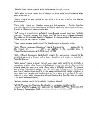 "Sprinkler head' means a device which delivers water through a nozzle.

~Static water pressure"   means the pipeline or municipal water supply pressure when
water is not flowing.

~Station" means an area served by one valve or by a set of valves that operate
simultaneously.

~Swing joinr    means an irrigation component that provides a flexible, leak~free
connection between the emission device and lateral pipeline to allow movement in any
direction and to prevent equipment damage.

~Turf' means a ground cover surface of mowed grass. Annual bluegrass, Kentucky
bluegrass, Perennial ryegrass, Red fescue, and Tall fescue are cool-season grasses.
Bermudagrass, Kikuyugrass, Seashore Paspalum, St. Augustinegrass, Zoysiagrass, and
Buffalo grass are warm-season grasses.

"Valve" means a device used to control the flow of water in an irrigation system

"Water Efficient Landscape Guideliness" means Ordinance No.               " adopted by the
City Council on                    , 2010, and codified in the         Municipal Code in
[chapter/title/division/sections 13-101 through 13-108].

"Water· Efficient Landscape Worksheets" means the worksheets required to be
completed pursuant to Section 2.2 of these Guidelines and which are included in
Appendix B hereof.

"Water feature" means a design element where open water perfonns an aesthetic or
recreational function. Water features include ponds, lakes, waterfalls, fountains, artificial
streams, spas, and swimming pools (where water is artmcially supplied). The surface
area of water features is included in the high water use hydrazone of the landscaped
area. Constructed wetlands used for on~site wastewater treatment, habitat protection, or
storm water best management practices that are not irrigated and used solely for water
treatment or storm water retention are not water features and, therefore, are not subject
to the water budget calculation.

"Watering window' means the time of day irrigation is allowed.

"WUCOLS' means the Water Use Classification of Landscape published by the
University of California Cooperative Extension, the Department of Water Resources, and
the Bureau of Reclamation, 2000. <'ww.owue water.c8.gov/docslwucofsOO
 