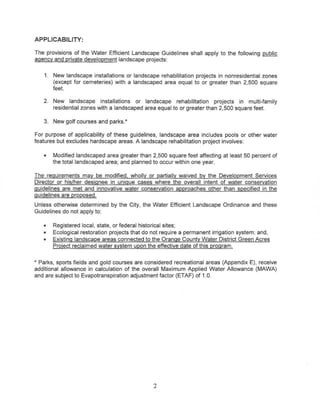 APPLICABILITY:

The provisions of the Water Efficient Landscape Guidelines shall apply to the following public
agency and private development landscape projects:


    1. New landscape installations or landscape rehabilitation projects in nonresidential zones
       (except for cemeteries) with a landscaped area equal to or greater than 2,500 square
       feet

   2. New landscape installations or landscape rehabilitation projects in multi-family
      residential zones with a landscaped area equal to or greater than 2,500 square feet.

   3. New golf courses and parks.*

For purpose of applicability of these guidelines, landscape area includes pools or other water
features but excludes hardscape areas. A landscape rehabilitation project involves:

   •   Modified landscaped area greater than 2,500 square feet affecting at least 50 percent of
       the total landscaped area; and planned to occur within one year.

The requirements may be modified, wholly or partially waived by the Development Services
Director or his/her designee in unique cases where the overall intent of water conservation
guidelines are met and innovative water conservation approaches other than specified in the
guidelines are proposed.
Unless otherwise determined by the City, the Water Effitient   Landscape Ordinance and these
Guidelines do not apply to:

   •   Registered local, state, or federal historical sites;
   •   Ecological restoration projects that do not require a permanent irrigation system; and,
   •   Existing landscape areas connected to the Orange County Water District Green Acres
       Project reclaimed water system upon the effective date of this program.


* Parks, sports fields and gold courses are considered recreational areas (Appendix E), receive
additional allowance in calculation of the overall Maximum Applied Water Allowance (MAWA)
and are subject to Evapotranspiration adjustment factor (ETAF) of 1.0.




                                               2
 