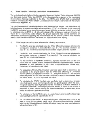 B)     Water Efficient Landscape Calculations and Alternatives

The project applicant shall provide the calculated Maximum Applied Water Allowance (MAWA)
and Estimated Applied Water Use (EAWU) for the landscaped area as part of the Landscape
Documentation Package submittal to the City. The MAWA and EAWU shall be calculated
based on completing the Water Efficient Landscape Worksheets (in accordance with the sample
worksheets in Appendix B).

The EAWU allowable for the landscaped area shall not exceed the MAWA The MAWA shall be
calculated using an evapotranspiration adjustment factor (ETAF) of 0.7 except for the portion of
the MAWA applicable to any special landscaped areas within the landscape project, which shall
be calculated using an ETAF of 1.0. Where the design of the landscaped area can otherwise be
shown to be equivalently water-efficient, the project applicant may submit alternative or
abbreviated information supporting the demonstration that the annual EAWU is less than the
MAWA, at the discretion of and for the review and approval of the local agency.


a)     Water budget calculations shalf adhere to the following requirements:

       1.   The MAWA shall be calculated using the Water Efficient Landscape Worksheets
            and equation presented in Appendix B on page B-1. The example calculation on
            page B-1 is a hypothetical example to demonstrate proper use of the equation.

       2.   The EAWU shall be calculated using the Water Efficient Landscape Worksheets
            and equation presented in Appendix B on page B-2. The example calculation on
            page 8-2 is a hypothetical example.

       3.   For the calculation of the MAWA and EAWU, a project applicant shall use the ETa
            values from the closest location listed the Reference Evapotranspiration Table in
            Appendix C, with reference to the elMIS Evapotranspiration Zones Map,
            Department of Water Resources, 1999.

       4.   For calculation of the EAWU, the plant water use factor shall be determined as
            appropriate to the project location from the Water Use Efficiency of Landscape
            Species (WUCOLS) Species Evaluation List The plant factor is 0.1 for very low
            water use plants, 0.2 to 0.3 for low water use plants, 0.4 to 0.6 for moderate water
            use plants, and 0.7 to 1_0for high water use plants.

       5.   For calculating the EAWU, the plant water use factor shall be determined for each
            valve hydrazone based on the highest-water-use plant species within the zone.
            The plant factor for each hydrozone may be required to be further refined as a
            "landscape coefficient," according to protocols defined in detail in the WUCOLS
            document, to reflect planting density and microclimate effects on water need at the
            option of the project applicant or the City.

       6.   For calculation of the EAWU, the area of a water feature shall be defined as a high
            water use hydrazone with a plant factor of 1,0.

       7.   For calculation of the EAWU, a temporarily irrigated hydrozone area, such as an
            area of highly drought-tolerant native plants that are not intended to be irrigated
            after they are fully established, shall be defined as a very low water use hydrozone
            with a plant factor of 0.1.


                                               4
 