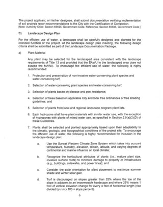 The project applicant, or his/her designee, shall submit documentation verifying implementation
of soil analysis report recommendations to the City with the Certification of Completion.
[Note:AuthorityCited: Section65595, GovernmentCode. Reference:Section65596, GovernmentCode.)

D)     Landscape Design Plan

For the efficient use of water, a landscape shall be carefully designed and planned for the
intended function of the project. At the landscape design plan meeting, the following design
criteria shall be submitted as part of the Landscape Documentation Package.

a)     Plant Material

       Any plant may be selected for the landscaped area consistent with the landscape
       requirements of Title 13 and provided that the EAWU in the landscaped area does not
       exceed the MAWA To encourage the efficient use of water, the following is highly
       recommended:

       1. Protection and preservation of non-invasive water-conserving plant species and
          water-conserving turf;

       2. Selection of water-conserving plant species and water-conserving turf;

       3. Selection of plants based on disease and pest resistance;

       4. Selection of trees based on applicable City and local tree ordinances or tree shading
          guidelines; and

       5. Selection of plants from local and regional landscape program plant lists.

       6. Each hydrozone shall have plant materials with similar water use, with the exception
          of hydrozones with plants of mixed water use, as specified in Section 2.5(a)(2)(D) of
          these Guidelines.

       7. Plants shalt be selected and planted appropriately based upon their adaptability to
          the climatic, geologic, and topographical conditions of the project site. To encourage
          the efficient use of water, the following is highly recommended for inclusion in the
          landscape design plan:

              a.        Use the Sunset Western Climate Zone System which takes into account
                        temperature, humidity, elevation, terrain, latitude, and varying degrees of
                        continental and marine influence on local climate;

              b.        Recognize the horticultural attributes of plants (i.e., mature plant size,
                        invasive surface roots) to minimize damage to property or infrastructure
                        (e.g., buildings, sidewalks, and power lines); and

              c.        Consider the solar orientation for plant placement to maximize summer
                        shade and winter solar gain.

              d.        Turf is discouraged on slopes greater than 25% where the toe of the
                        slope is adjacent to an impermeable hardscape and where 25% means 1
                        foot of vertical elevation change for every 4 feet of horizontal length (rise
                                             =
                        divided by run x 100 slope percent),

                                                  6
 