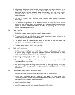8. A landscape design plan for projects in fire-prone areas and fuel modification zones
        shall comply with requirements of the Costa Mesa Fire Departme.nt, where
        applicable. When conflicts between water conservation and fire safety design
        elements exist, the fire safety requirements as required by Costa Mesa Fire Chief
        shall have priority.

     9. The use of invasive plant species and/or noxious plant species is strongly
        discouraged.

     10. The architectural guidelines of a common interest development, which include
         community apartment projects, condominiums, and planned developments shall not
         prohibit or include conditions that have the effect of prohibiting the use of water
         efficient plant species as a group.

b)   Water Features:

     1. Recirculating water systems shall be used for water features.

     2. Where available and consistent with public health guidelines, recycled water shall be
        used as a source for decorative water features.

     3. The surface area of a water feature shall be included in the high water use
        hydrozone area of the water budget calculation.

     4. Pool and spa covers are highly recommended.

c)   Mulch and Amendments:

     1. A minimum two inch (2") layer of mulch shall be applied on all exposed soil surfaces
        of planting areas except in turf areas, creeping or rooting groundcovers, or direct
        seeding applications where mulch is contraindicated.

     2. Stabilizing mulching products shall be used on slopes.

     3. The mulching portion of the seed/mulch slurry in hydro-seeded applications shall
        meet the mulching requirement.

     4. Soil amendments shall be incorporated according to recommendations of the soil
        report and what is appropriate for the plants selected (see Section 2.3 of these
        Guidelines).

d)   The landscape design plan, at a minimum, shall:

     1. Delineate and label each hydrazone by number, letter, or other method;

     2. Identify each hydrazone as low, moderate, high water, or mixed water use.
        Temporarily irrigated areas of the landscaped area shall be included in the low water
        use hydrozone for the water budget calculation;

     3. Identify recreational areas;

     4. Identify areas permanently and solely dedicated to edible plants;


                                             7
 